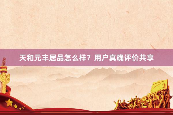 天和元丰居品怎么样？用户真确评价共享