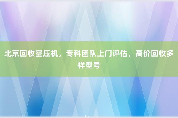 北京回收空压机，专科团队上门评估，高价回收多样型号